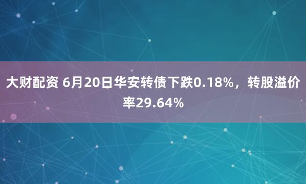 大财配资 6月20日华安转债下跌0.18%，转股溢价率29.64%
