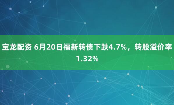 宝龙配资 6月20日福新转债下跌4.7%，转股溢价率1.32%