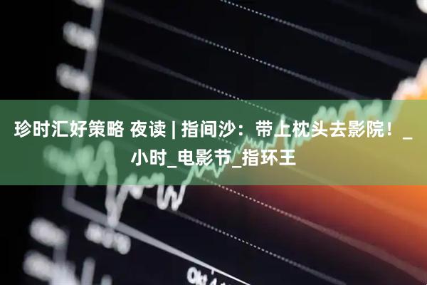 珍时汇好策略 夜读 | 指间沙：带上枕头去影院！_小时_电影节_指环王