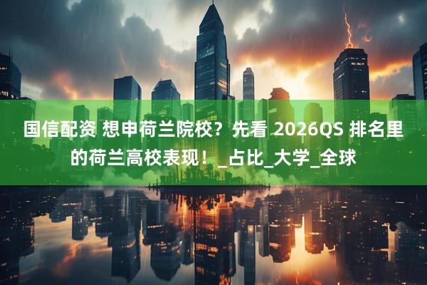 国信配资 想申荷兰院校？先看 2026QS 排名里的荷兰高校表现！_占比_大学_全球