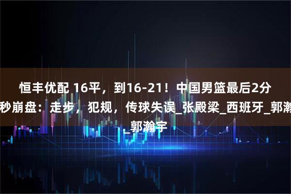 恒丰优配 16平，到16-21！中国男篮最后2分50秒崩盘：走步，犯规，传球失误_张殿梁_西班牙_郭瀚宇