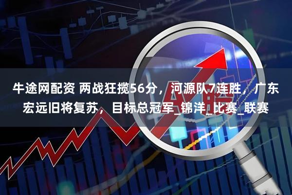 牛途网配资 两战狂揽56分，河源队7连胜，广东宏远旧将复苏，目标总冠军_锦洋_比赛_联赛