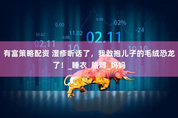 有富策略配资 湿疹听话了，我敢抱儿子的毛绒恐龙了！_睡衣_胳膊_妈妈
