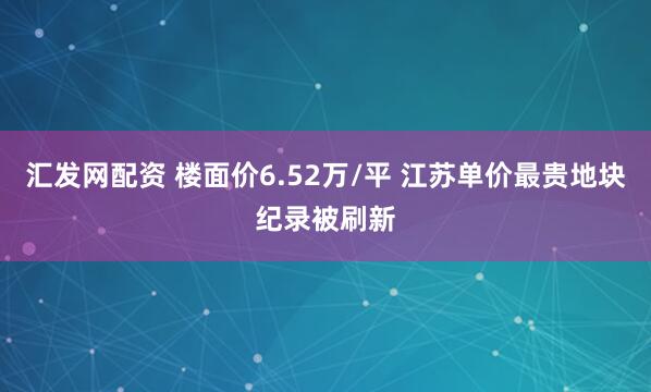 汇发网配资 楼面价6.52万/平 江苏单价最贵地块纪录被刷新
