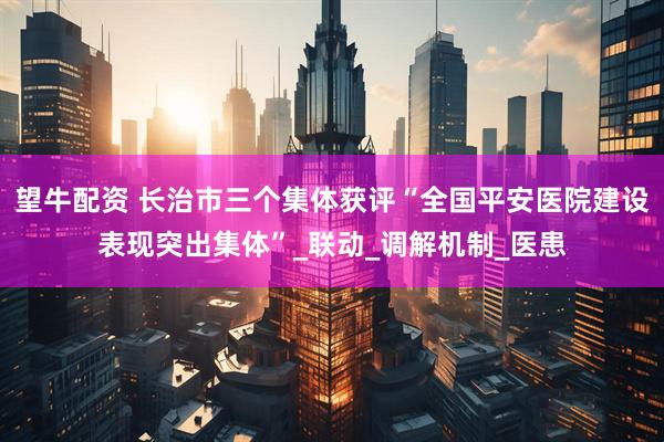 望牛配资 长治市三个集体获评“全国平安医院建设表现突出集体”_联动_调解机制_医患