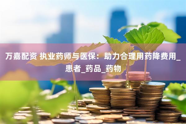 万嘉配资 执业药师与医保：助力合理用药降费用_患者_药品_药物