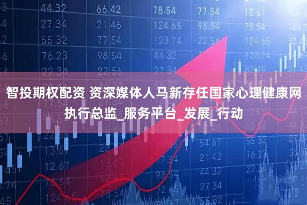 智投期权配资 资深媒体人马新存任国家心理健康网执行总监_服务平台_发展_行动