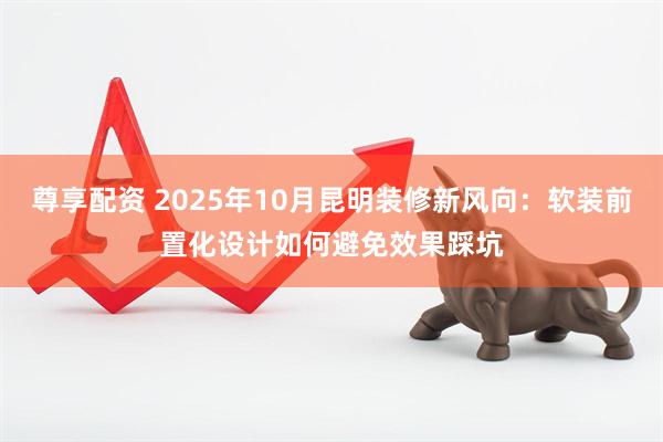尊享配资 2025年10月昆明装修新风向：软装前置化设计如何避免效果踩坑