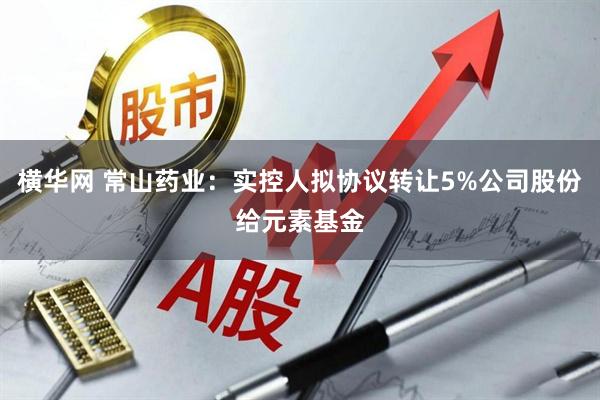 横华网 常山药业：实控人拟协议转让5%公司股份给元素基金