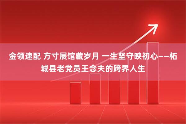 金领速配 方寸展馆藏岁月 一生坚守映初心——柘城县老党员王念夫的跨界人生