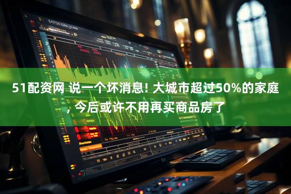 51配资网 说一个坏消息! 大城市超过50%的家庭, 今后或许不用再买商品房了