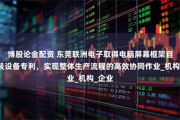博股论金配资 东莞联洲电子取得电脑屏幕框架自动组装设备专利，实现整体生产流程的高效协同作业_机构_企业
