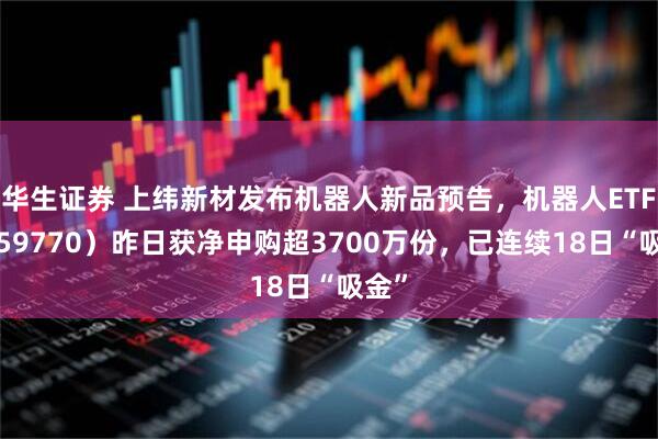 华生证券 上纬新材发布机器人新品预告，机器人ETF（159770）昨日获净申购超3700万份，已连续18日“吸金”