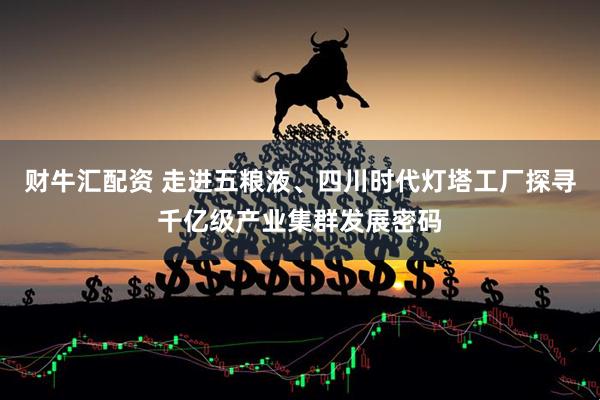 财牛汇配资 走进五粮液、四川时代灯塔工厂探寻千亿级产业集群发展密码