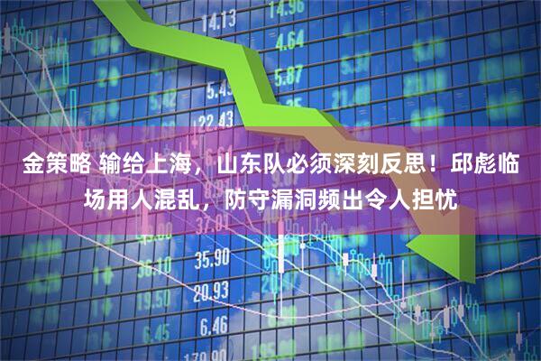金策略 输给上海，山东队必须深刻反思！邱彪临场用人混乱，防守漏洞频出令人担忧