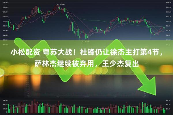 小松配资 粤苏大战！杜锋仍让徐杰主打第4节，萨林杰继续被弃用，王少杰复出