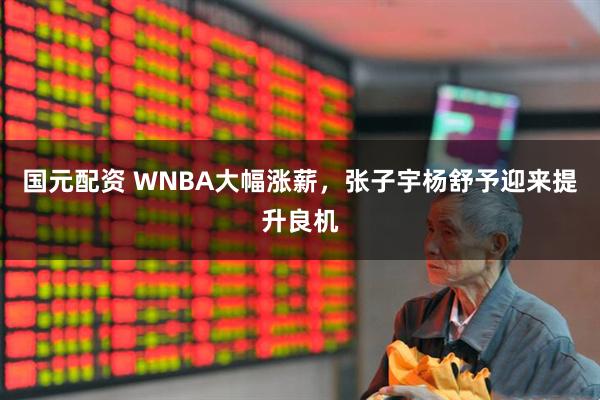 国元配资 WNBA大幅涨薪，张子宇杨舒予迎来提升良机
